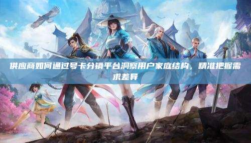 供应商如何通过号卡分销平台洞察用户家庭结构,精准把握需求差异