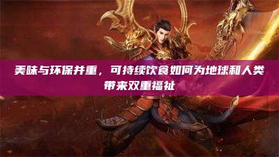 美味与环保并重,可持续饮食如何为地球和人类带来双重福祉