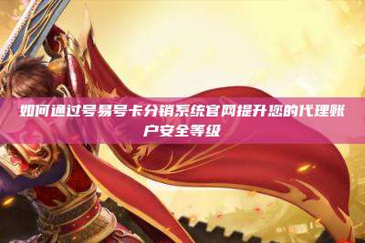 如何通过号易号卡分销系统官网提升您的代理账户安全等级