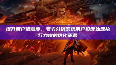 提升用户满意度,号卡分销系统用户投诉处理执行力度的优化策略