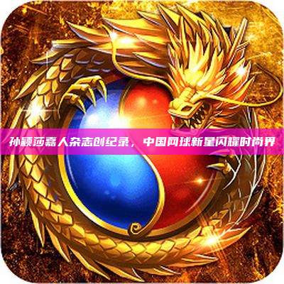 孙颖莎嘉人杂志创纪录,中国网球新星闪耀时尚界