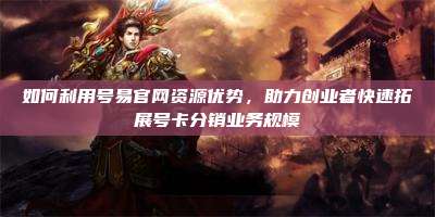 如何利用号易官网资源优势,助力创业者快速拓展号卡分销业务规模