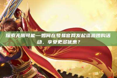 探索无限可能—如何在号易官网发起资源团购活动，享受更多优惠？