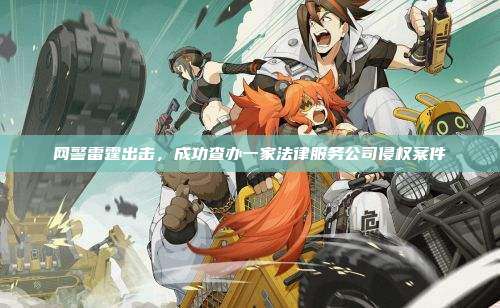 网警雷霆出击,成功查办一家法律服务公司侵权案件