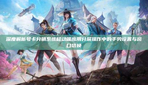 深度解析号卡分销系统移动端应用分屏操作中的手势设置与窗口切换