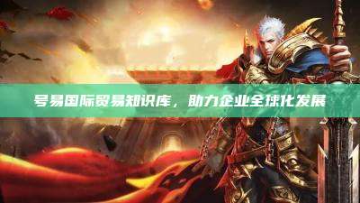 号易国际贸易知识库,助力企业全球化发展