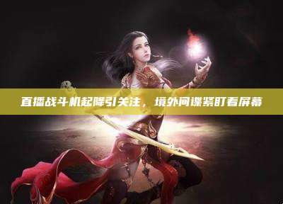 直播战斗机起降引关注,境外间谍紧盯着屏幕