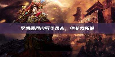 李凯馨回应辱华录音,绝非我所说
