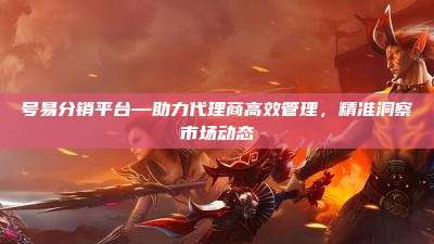 号易分销平台—助力代理商高效管理,精准洞察市场动态