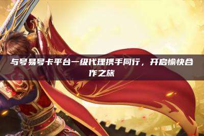 与号易号卡平台一级代理携手同行,开启愉快合作之旅