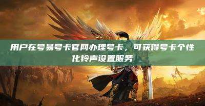 用户在号易号卡官网办理号卡，可获得号卡个性化铃声设置服务