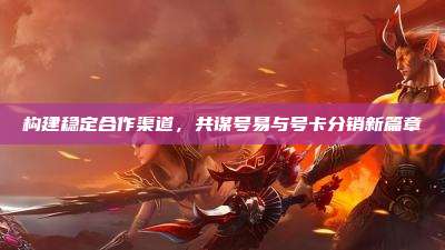 构建稳定合作渠道,共谋号易与号卡分销新篇章