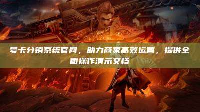 号卡分销系统官网,助力商家高效运营,提供全面操作演示文档