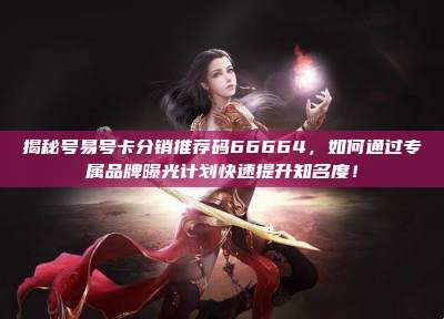 揭秘号易号卡分销推荐码66664,如何通过专属品牌曝光计划快速提升知名度!