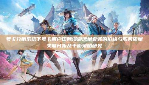 号卡分销系统下号卡用户国际漫游流量套餐的价格与服务质量关联分析及平衡策略研究