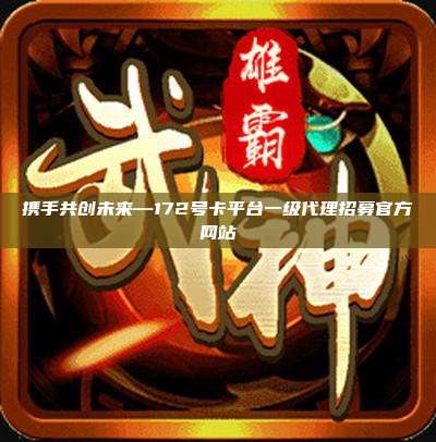 携手共创未来—172号卡平台一级代理招募官方网站