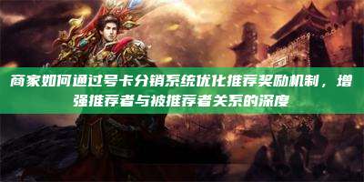 商家如何通过号卡分销系统优化推荐奖励机制,增强推荐者与被推荐者关系的深度