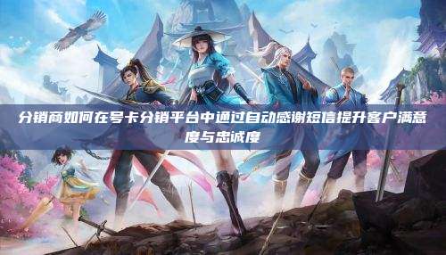 分销商如何在号卡分销平台中通过自动感谢短信提升客户满意度与忠诚度