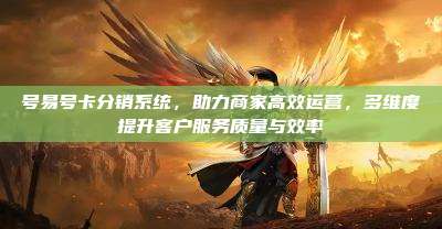 号易号卡分销系统,助力商家高效运营,多维度提升客户服务质量与效率