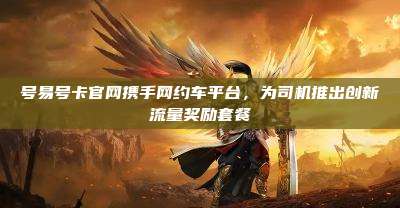 号易号卡官网携手网约车平台,为司机推出创新流量奖励套餐