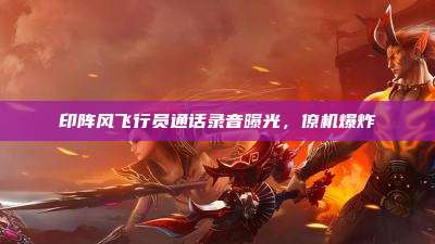 印阵风飞行员通话录音曝光,僚机爆炸