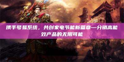 携手号易系统，共创家电节能新篇章—分销高能效产品的无限可能