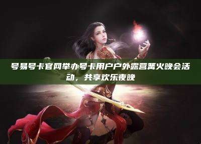 号易号卡官网举办号卡用户户外露营篝火晚会活动，共享欢乐夜晚