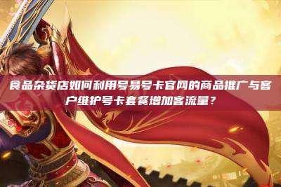 食品杂货店如何利用号易号卡官网的商品推广与客户维护号卡套餐增加客流量?