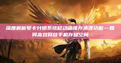 深度解析号卡分销系统移动端缓存清理功能—如何高效释放手机存储空间