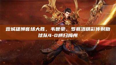 蓉城雄狮客场大胜,韦世豪、罗慕洛精彩传射助球队4-0横扫梅州