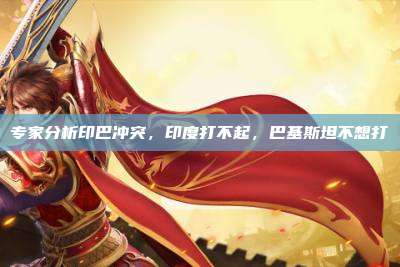 专家分析印巴冲突,印度打不起,巴基斯坦不想打
