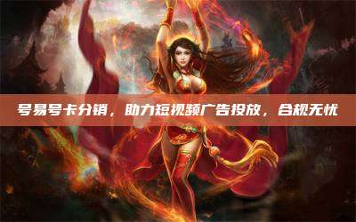 号易号卡分销,助力短视频广告投放,合规无忧