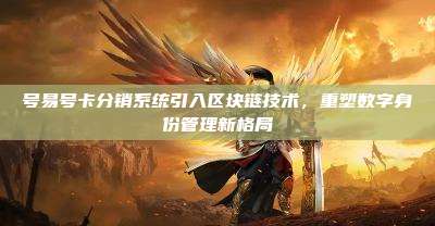 号易号卡分销系统引入区块链技术,重塑数字身份管理新格局