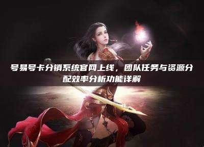 号易号卡分销系统官网上线,团队任务与资源分配效率分析功能详解