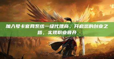 加入号卡官网系统一级代理商,开启您的创业之路,实现职业晋升