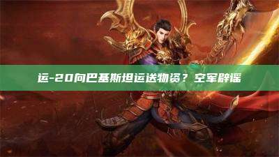 运-20向巴基斯坦运送物资?空军辟谣