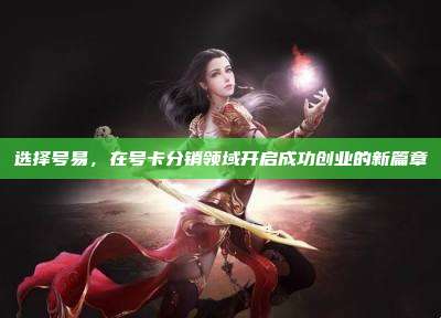 选择号易，在号卡分销领域开启成功创业的新篇章