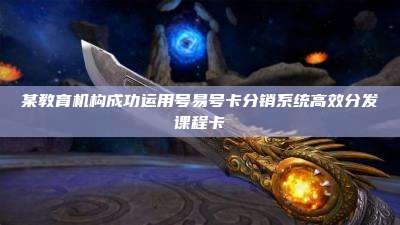 某教育机构成功运用号易号卡分销系统高效分发课程卡