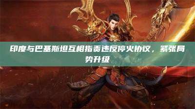 印度与巴基斯坦互相指责违反停火协议,紧张局势升级