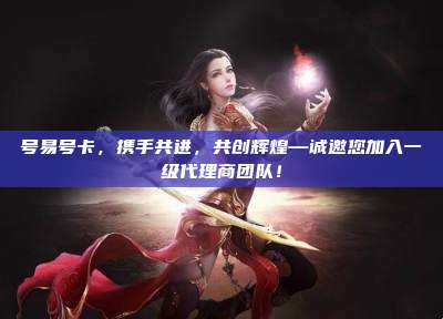 号易号卡,携手共进,共创辉煌—诚邀您加入一级代理商团队!