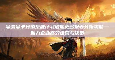 号易号卡分销系统计划增加更多报表分析功能—助力企业高效运营与决策