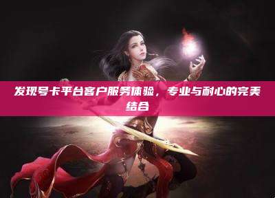 发现号卡平台客户服务体验,专业与耐心的完美结合