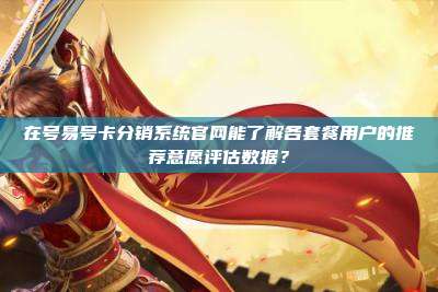 在号易号卡分销系统官网能了解各套餐用户的推荐意愿评估数据？