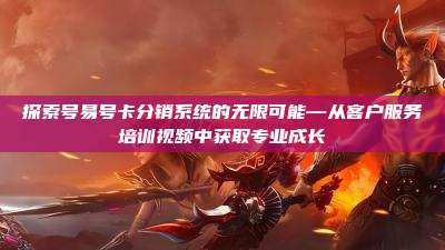 探索号易号卡分销系统的无限可能—从客户服务培训视频中获取专业成长