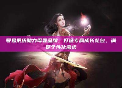 号易系统助力母婴品牌,打造专属成长礼包,满足个性化需求