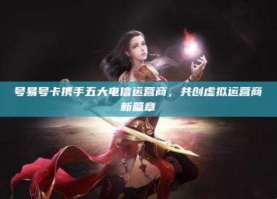 号易号卡携手五大电信运营商,共创虚拟运营商新篇章