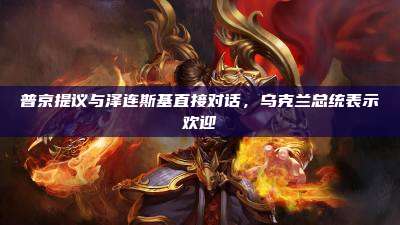 普京提议与泽连斯基直接对话,乌克兰总统表示欢迎