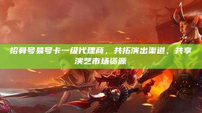 招募号易号卡一级代理商，共拓演出渠道，共享演艺市场资源