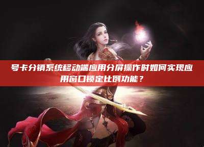 号卡分销系统移动端应用分屏操作时如何实现应用窗口锁定比例功能?