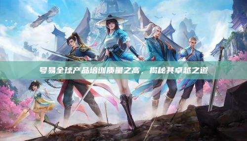 号易全球产品培训质量之高,揭秘其卓越之道